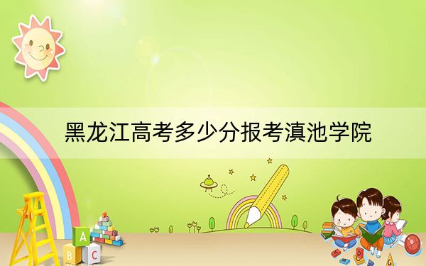 黑龙江高考多少分报考滇池学院?附2022-2024年最低录取分数线
