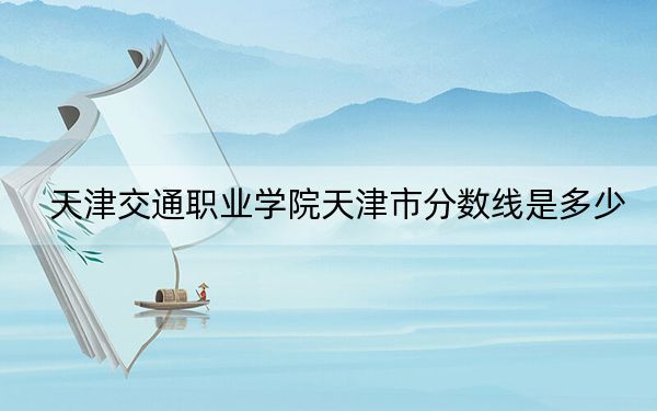 天津交通职业学院天津市分数线是多少?2025年天津考生参考