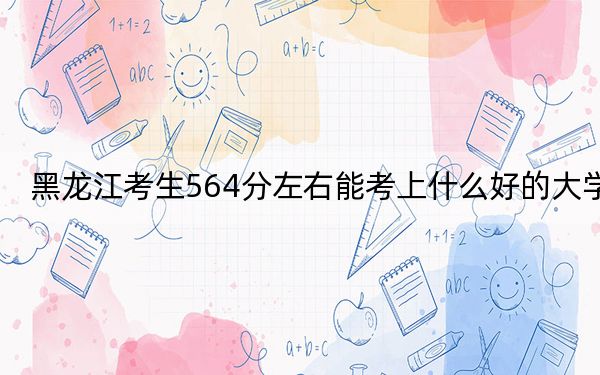 黑龙江考生564分左右能考上什么好的大学?(附带2022-2024年564录取名单)