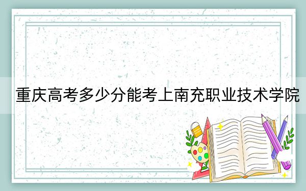 重庆高考多少分能考上南充职业技术学院?2024年历史类投档线324分 物理类最低365分