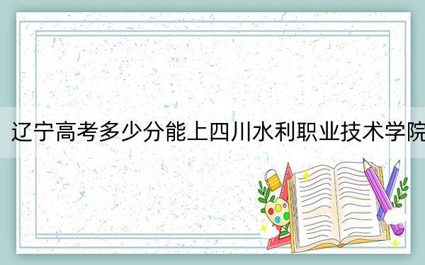 辽宁高考多少分能上四川水利职业技术学院?附2022-2024年最低录取分数线