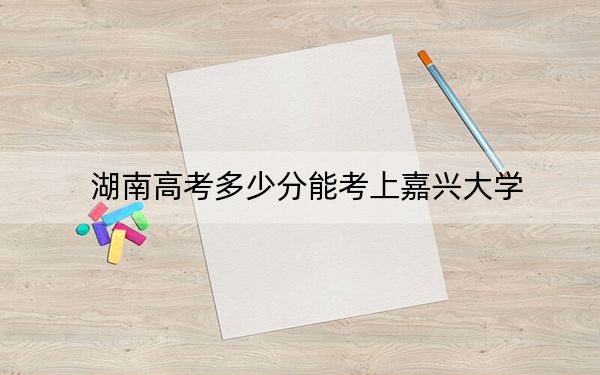湖南高考多少分能考上嘉兴大学?2024年历史类投档线511分 物理类投档线502分