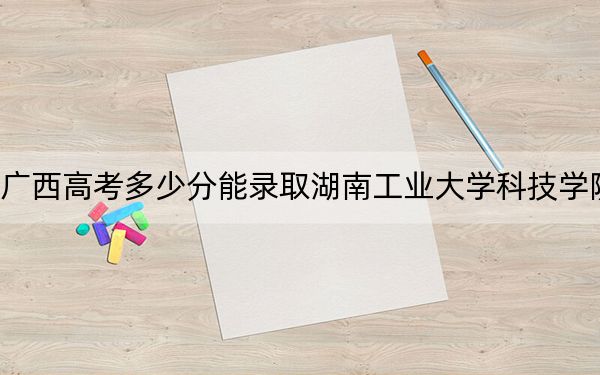广西高考多少分能录取湖南工业大学科技学院?2024年历史类434分 物理类429分