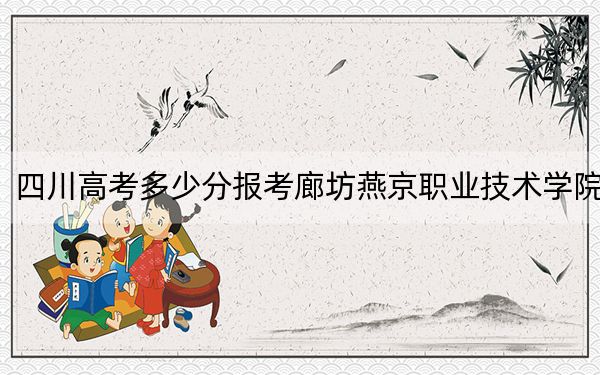 四川高考多少分报考廊坊燕京职业技术学院?2024年文科投档线357分 理科366分