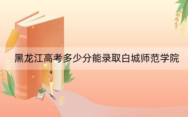 黑龙江高考多少分能录取白城师范学院?2024年历史类最低456分 物理类最低416分