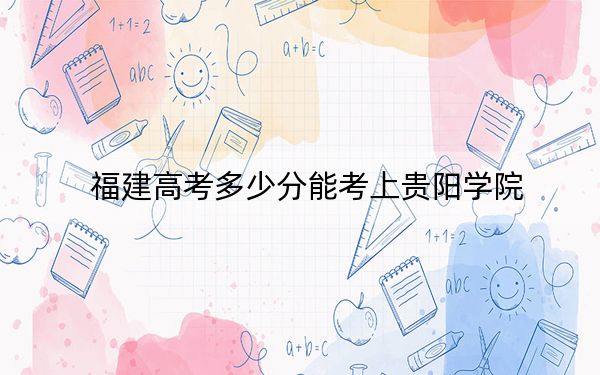 福建高考多少分能考上贵阳学院?2024年历史类494分 物理类507分