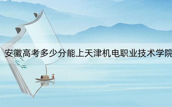 安徽高考多少分能上天津机电职业技术学院?附2022-2024年最低录取分数线