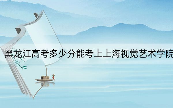 黑龙江高考多少分能考上上海视觉艺术学院？附2022-2024年最低录取分数线