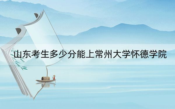 山东考生多少分能上常州大学怀德学院?附带近三年最低录取分数线