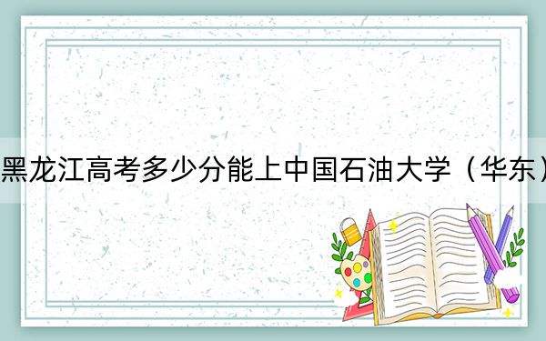 黑龙江高考多少分能上中国石油大学（华东）？附2022-2024年最低录取分数线