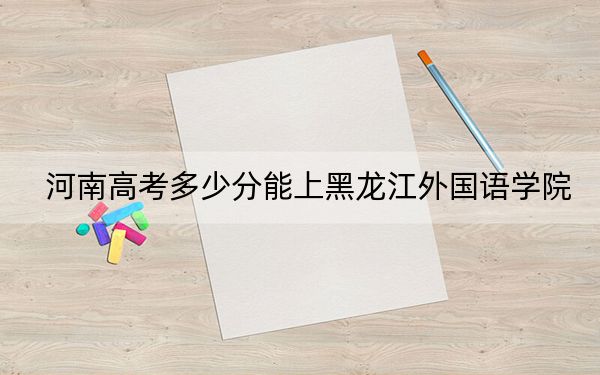 河南高考多少分能上黑龙江外国语学院?附2022-2024年最低录取分数线