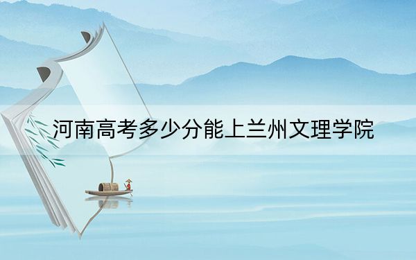 河南高考多少分能上兰州文理学院？附2022-2024年最低录取分数线