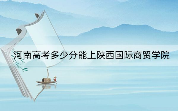 河南高考多少分能上陕西国际商贸学院?2024年文科最低440分 理科录取分415分