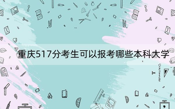 重庆517分考生可以报考哪些本科大学?(附带2022-2024年517录取大学名单)