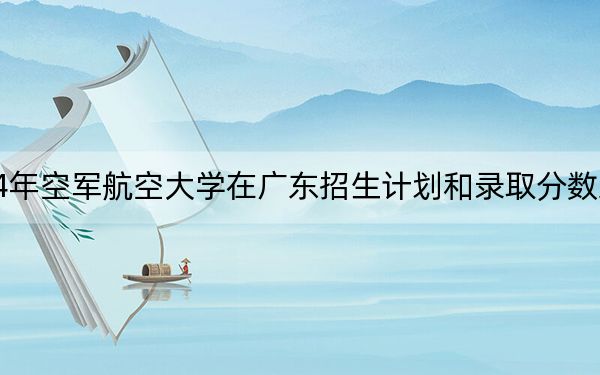 2024年空军航空大学在广东招生计划和录取分数线是多少?广东考生2025年参考