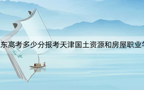山东高考多少分报考天津国土资源和房屋职业学院?附2022-2024年最低录取分数线