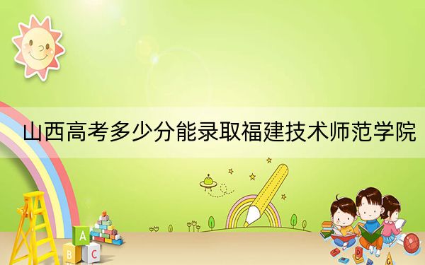 山西高考多少分能录取福建技术师范学院?2024年文科投档线452分 理科录取分443分