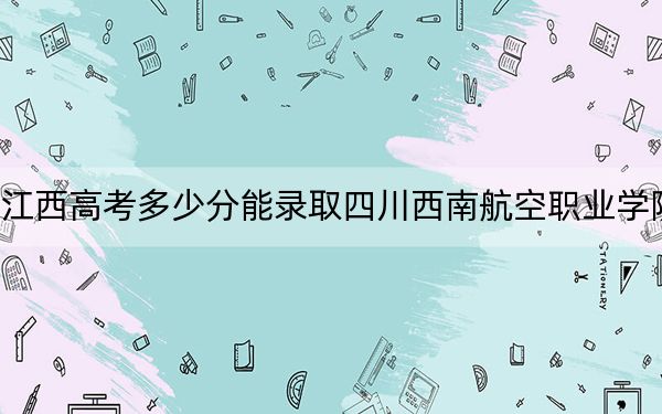 江西高考多少分能录取四川西南航空职业学院？附2022-2024年最低录取分数线
