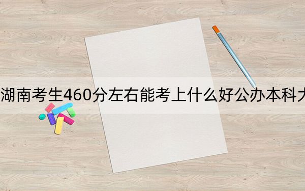 湖南考生460分左右能考上什么好公办本科大学?(供2025届高三考生参考)