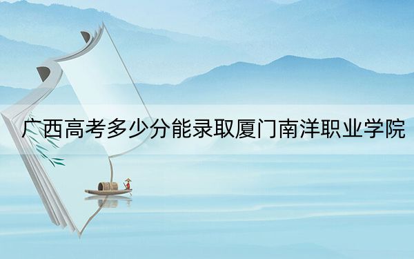 广西高考多少分能录取厦门南洋职业学院?2024年历史类录取分329分 物理类录取分309分