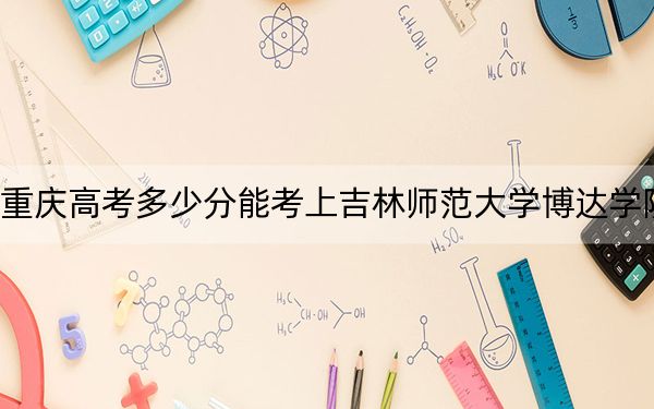 重庆高考多少分能考上吉林师范大学博达学院？附2022-2024年最低录取分数线