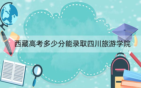 西藏高考多少分能录取四川旅游学院？附2022-2024年最低录取分数线