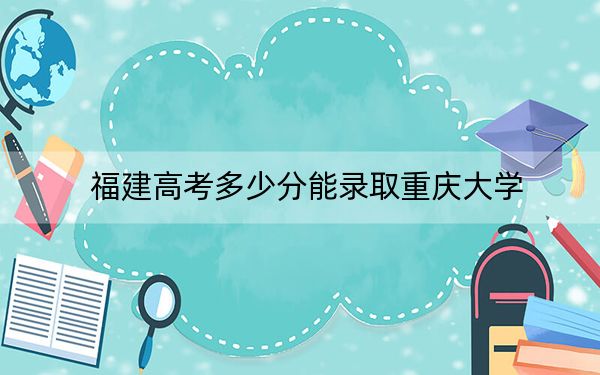 福建高考多少分能录取重庆大学?附近三年最低院校投档线
