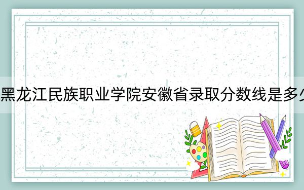 黑龙江民族职业学院安徽省录取分数线是多少？2025年安徽考生参考