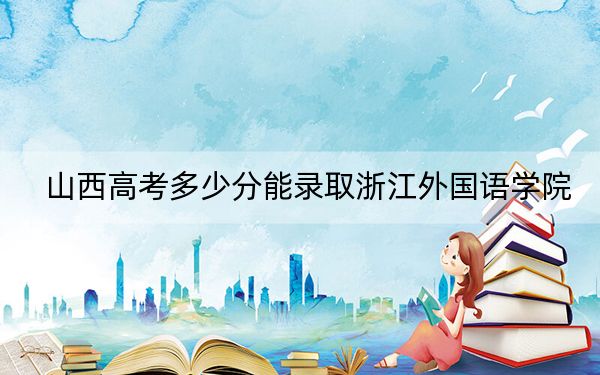 山西高考多少分能录取浙江外国语学院?2024年文科最低495分 理科最低488分