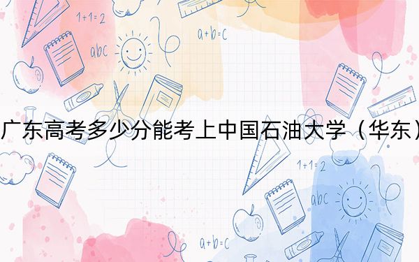 广东高考多少分能考上中国石油大学(华东)?附2022-2024年最低录取分数线