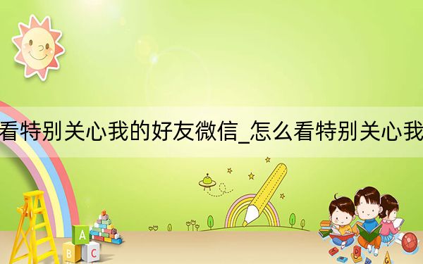 怎么看特别关心我的好友微信_怎么看特别关心我的好友