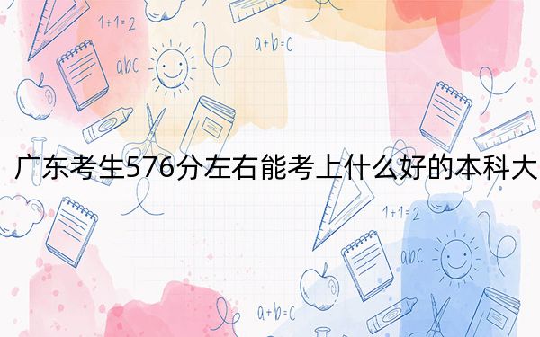 广东考生576分左右能考上什么好的本科大学? 2024年高考有43所576录取的大学