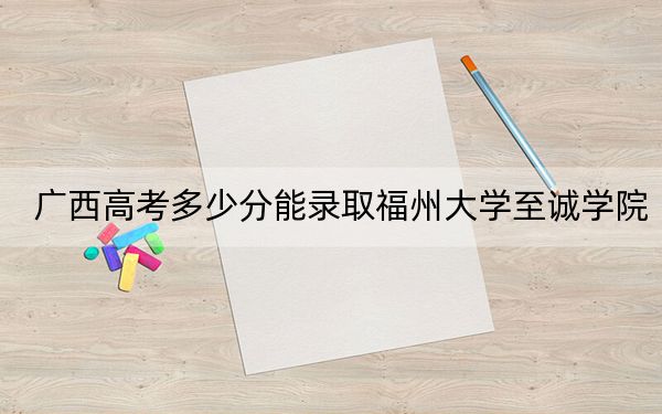 广西高考多少分能录取福州大学至诚学院？2024年历史类最低428分 物理类投档线371分