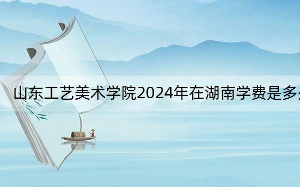 山东工艺美术学院2024年在湖南学费是多少？湖南考生2025年参考