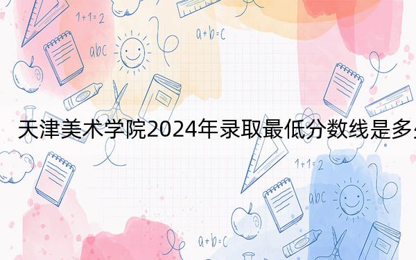 天津美术学院2024年录取最低分数线是多少？福建考生2025年参考