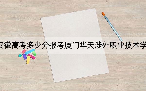 安徽高考多少分报考厦门华天涉外职业技术学院?2024年历史类录取分215分 物理类录取分264分