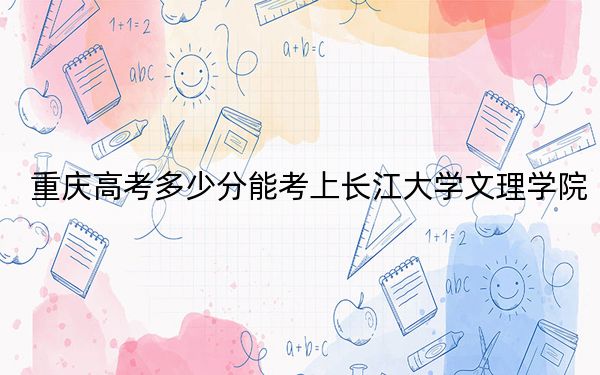 重庆高考多少分能考上长江大学文理学院？附2022-2024年最低录取分数线