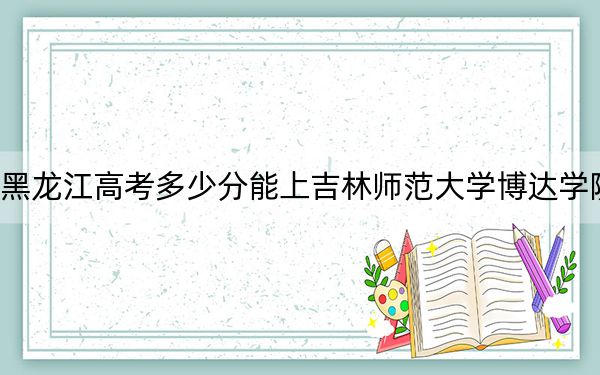 黑龙江高考多少分能上吉林师范大学博达学院?2024年历史类最低411分 物理类投档线362分