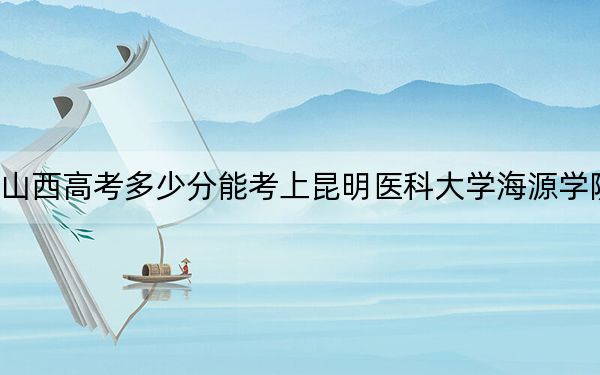 山西高考多少分能考上昆明医科大学海源学院?附2022-2024年最低录取分数线