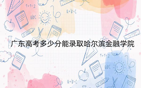 广东高考多少分能录取哈尔滨金融学院?2024年历史类最低491分 物理类最低497分