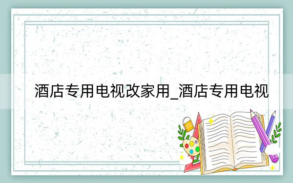 酒店专用电视改家用_酒店专用电视