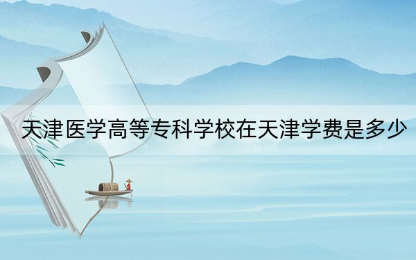 天津医学高等专科学校在天津学费是多少?招生计划?录取分数线是多少?