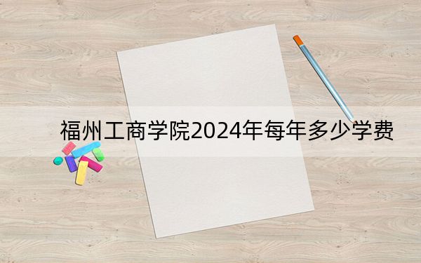 福州工商学院2024年每年多少学费?每年最低26900元最高29900元(供河南考生参考)