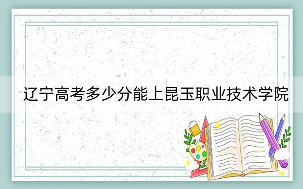 辽宁高考多少分能上昆玉职业技术学院?2024年历史类录取分235分 物理类286分