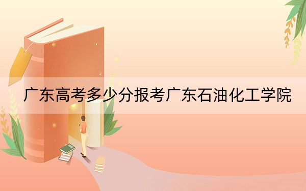 广东高考多少分报考广东石油化工学院?附2022-2024年最低录取分数线