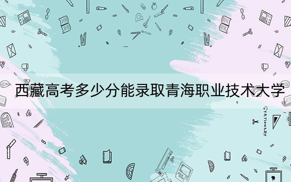 西藏高考多少分能录取青海职业技术大学？附2022-2024年最低录取分数线