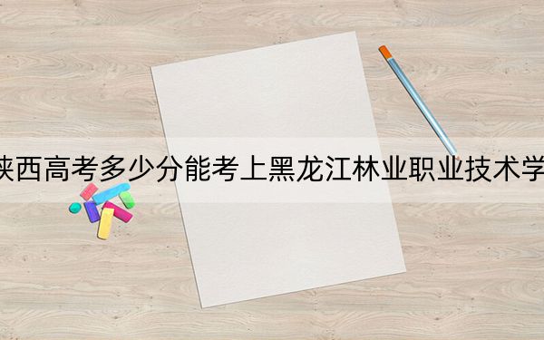 陕西高考多少分能考上黑龙江林业职业技术学院?2024年文科录取分280分 理科最低230分