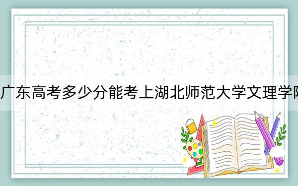 广东高考多少分能考上湖北师范大学文理学院?附2022-2024年最低录取分数线