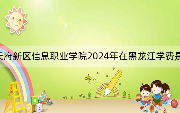 天府新区信息职业学院2024年在黑龙江学费是多少?黑龙江考生2025年参考