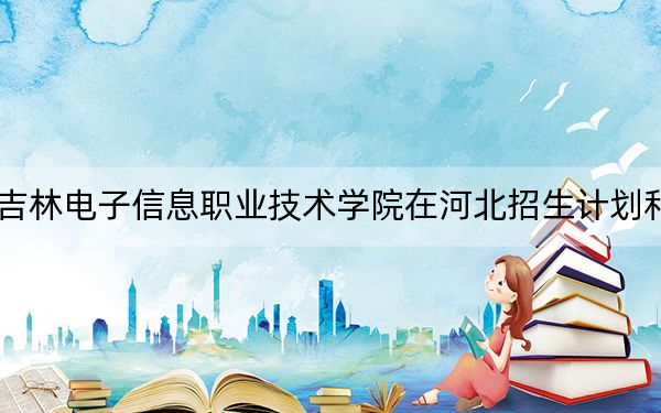 2024年吉林电子信息职业技术学院在河北招生计划和学费是多少?录取分数线是多少?